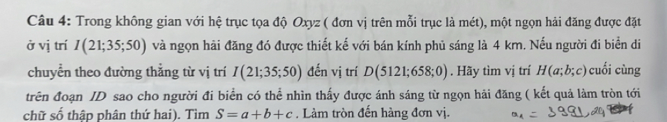 Trong không gian với hệ trục tọa độ Oxyz ( đơn vị trên mỗi trục là mét), một ngọn hải đăng được đặt 
ở vị trí I(21;35;50) và ngọn hải đăng đó được thiết kế với bán kính phủ sáng là 4 km. Nếu người đi biển di 
chuyển theo đường thẳng từ vị trí I(21;35;50) đến vị trí D(5121;658;0). Hãy tìm vị trí H(a;b;c) cuối cùng 
trên đoạn ID sao cho người đi biển có thể nhìn thấy được ánh sáng từ ngọn hải đăng ( kết quả làm tròn tới 
chữ số thập phân thứ hai). Tìm S=a+b+c. Làm tròn đến hàng đơn vị.