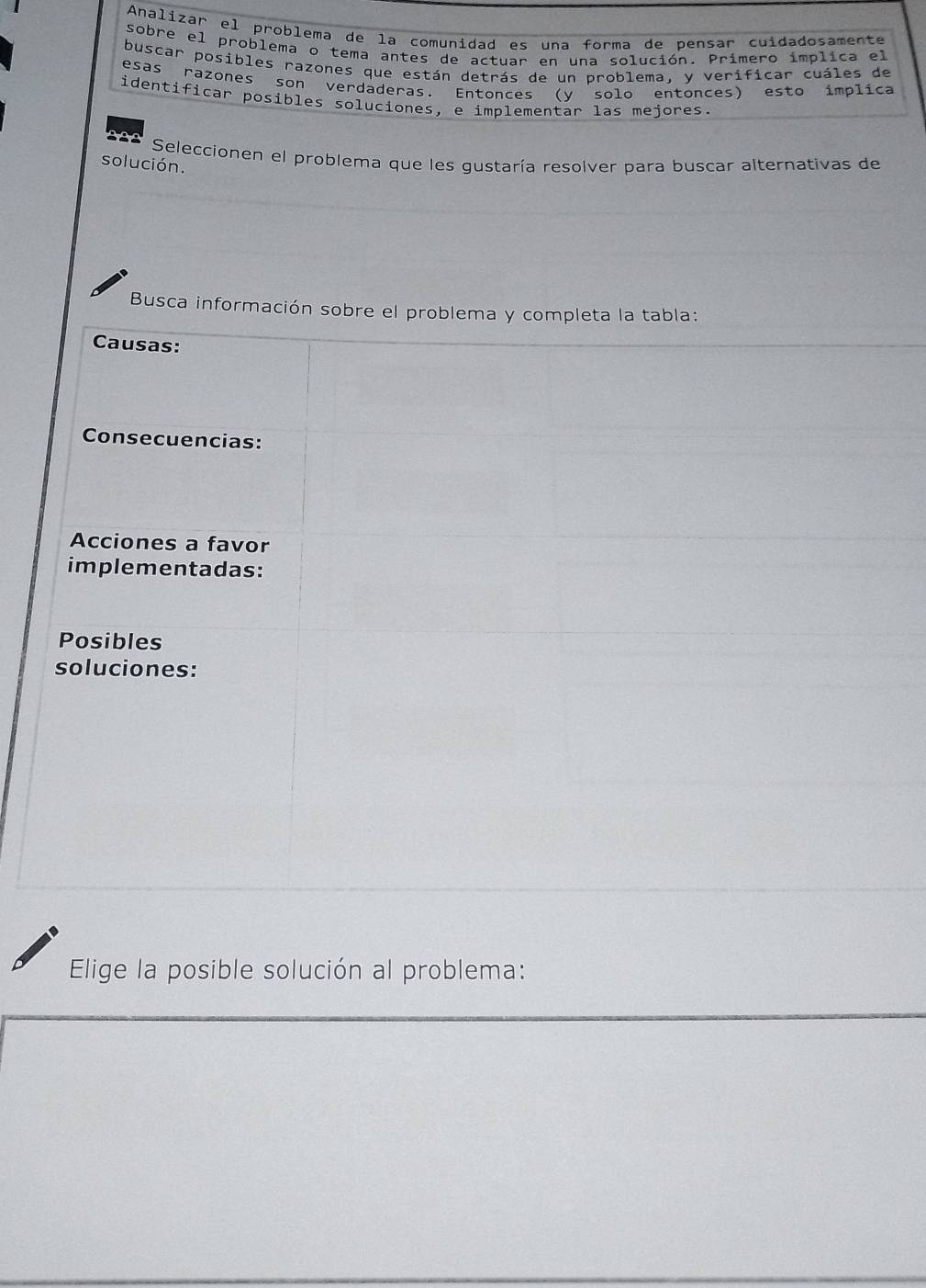 Analizar el problema de la comunidad es una forma de pensar cuidadosamente 
sobre el problema o tema antes de actuar en una solución. Primero implica el 
buscar posibles razones que están detrás de un problema, y verificar cuáles de 
esas razones son verdaderas. Entonces (y solo entonces) esto implica 
identificar posibles soluciones, e implementar las mejores. 
a Seleccionen el problema que les gustaría resolver para buscar alternativas de 
solución. 
Busca información sobre el problema y completa la tabla: 
Causas: 
Consecuencias: 
Acciones a favor 
implementadas: 
Posibles 
soluciones: 
Elige la posible solución al problema: