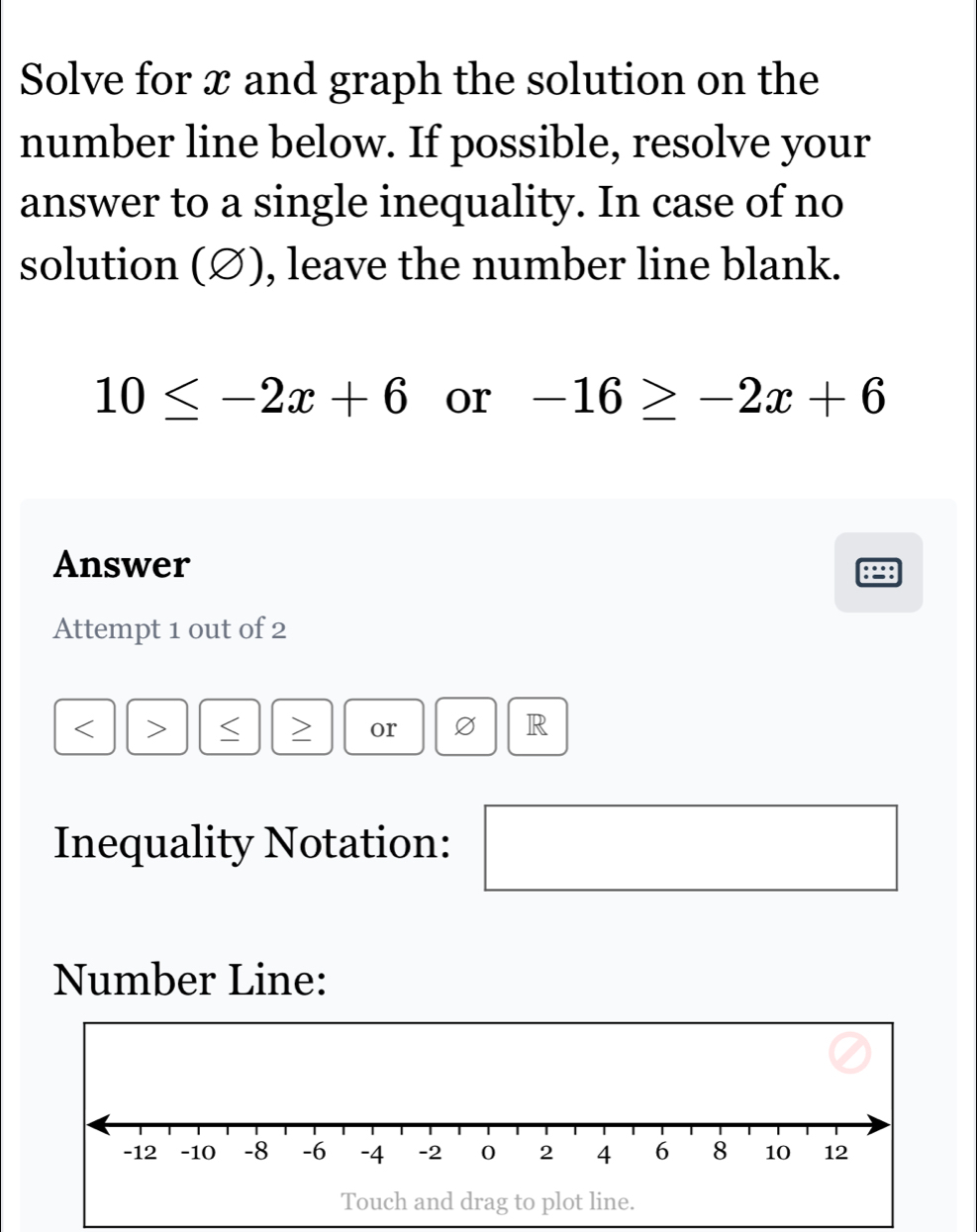 Solve for x and graph the solution on the 
number line below. If possible, resolve your 
answer to a single inequality. In case of no 
solution (∅), leave the number line blank.
10≤ -2x+6 or -16≥ -2x+6
Answer 
Attempt 1 out of 2 
or 
R 
Inequality Notation: 
Number Line:
-12 -10 -8 -6 -4 -2 0 2 4 6 8 10 12
Touch and drag to plot line.