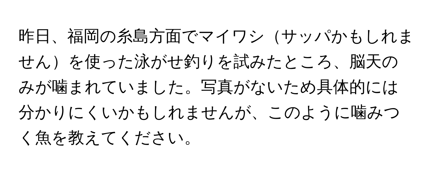 昨日、福岡の糸島方面でマイワシサッパかもしれませんを使った泳がせ釣りを試みたところ、脳天のみが噛まれていました。写真がないため具体的には分かりにくいかもしれませんが、このように噛みつく魚を教えてください。