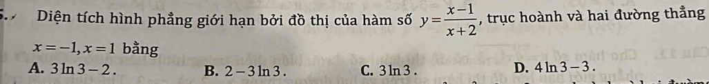 Diện tích hình phẳng giới hạn bởi đồ thị của hàm số y= (x-1)/x+2  , trục hoành và hai đường thẳng
x=-1, x=1 bằng
A. 3ln 3-2. B. 2-3ln 3. C. 3ln 3.
D. 4ln 3-3.