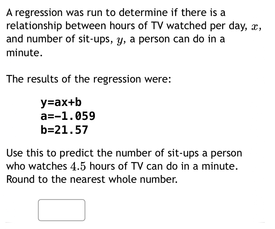 A regression was run to determine if there is a 
relationship between hours of TV watched per day, x, 
and number of sit-ups, y, a person can do in a
minute. 
The results of the regression were:
y=ax+b
a=-1.059
b=21.57
Use this to predict the number of sit-ups a person 
who watches 4.5 hours of TV can do in a minute. 
Round to the nearest whole number.