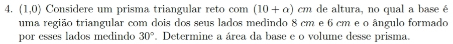 (1,0) Considere um prisma triangular reto com (10+alpha )cm de altura, no qual a base é 
uma região triangular com dois dos seus lados medindo 8 cm e 6 cm e o ângulo formado 
por esses lados medindo 30°. Determine a área da base e o volume desse prisma.