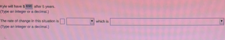 Kyle will have $ 690 after 5 years. 
(Type an integer or a decimal.) 
The rate of change in this situation is which is 
(Type an integer or a decimal.)