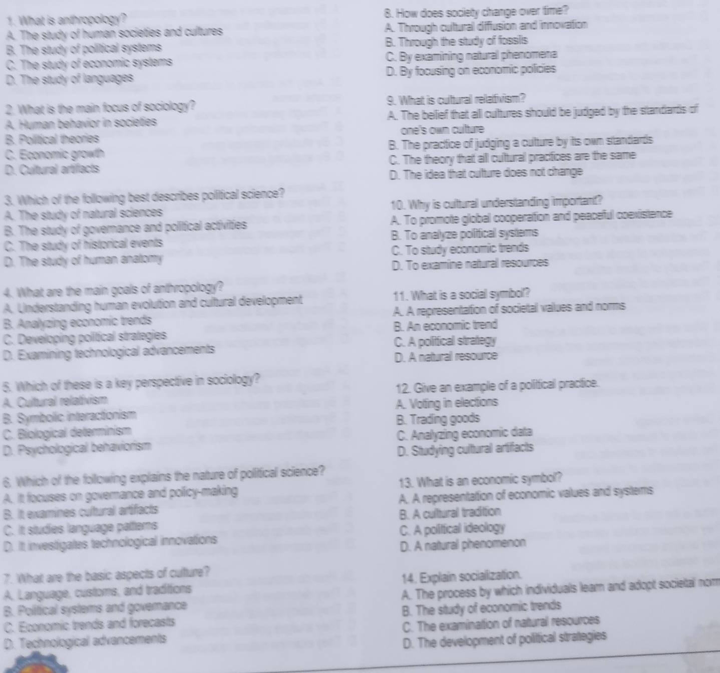 What is anthropology? 8. How does society change over time?
A. The study of human societies and cultures A. Through cultural diffusion and innovation
B. The study of political systems B. Through the study of fossils
C. The study of economic systems C. By examining natural phenomena
D. The study of languages D. By focusing on economic policies
2. What is the main focus of sociology? 9. What is cultural relafivism?
A. Human behavior in societies A. The belief that all cultures should be judged by the standards of
B. Political theories one's own culture
C. Economic growth B. The practice of judging a culture by itts own standards
D. Cultural artifacts C. The theory that all cultural practices are the same
D. The idea that cultture does not change
3. Which of the following best describes political science?
A. The study of natural sciences 10. Why is cultural understanding important?
B. The study of governance and political activities A. To promote global cooperation and peaceful coexistence
C. The study of historical events B. To analyze political systems
D. The study of human anatomy C. To study economic trends
D. To examine natural resources
4. What are the main goals of anthropology?
A. Understanding human evolution and cultural development 11. What is a social symbol?
B. Analyzing economic trends A. A representation of societal values and norms
C. Developing political strategies B. An economic trend
D. Examining technological advancements C. A politfical strategy
D. A natural resource
5. Which of these is a key perspective in sociology?
A. Cultural relativism 12. Give an example of a political practice.
B. Symbolic interactionism A. Voting in elections
B. Trading goods
C. Biological determinism
D. Psychological behaviorism C. Analyzing economic data
D. Studying cultural artifacts
6. Which of the following explains the nature of political science?
A. It focuses on governance and policy-making 13. What is an economic symbol?
B. It examines cultural artifacts A. A representation of economic values and systems
C. It studies language pattlerns B. A cultural tradition
D. It investigates technological innovations C. A politfical ideology
D. A natural phenomenon
7. What are the basic aspects of culture?
A. Language, customs, and traditions 14. Explain socialization.
B. Political systems and governance A. The process by which individuals leam and adopt societal nom
C. Economic trends and forecasts B. The study of economic trends
D. Technological advancements C. The examination of natural resources
D. The development of poliical strategies