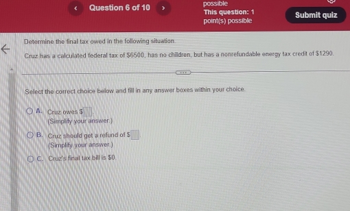 《 Question 6 of 10 possible This question: 1 Submit quiz
point(s) possible
Determine the final tax owed in the following situation
Cruz has a calculated federal tax of $6500, has no children, but has a nonrefundable energy tax credit of $1290.
Select the correct choice below and fill in any answer boxes within your choice.
A. Cruz owes $ ||
(Simplify your answer.)
B. Cruz should get a refund of s□
(Simplify your answer.)
C. Cruz's final tax bill is $0.