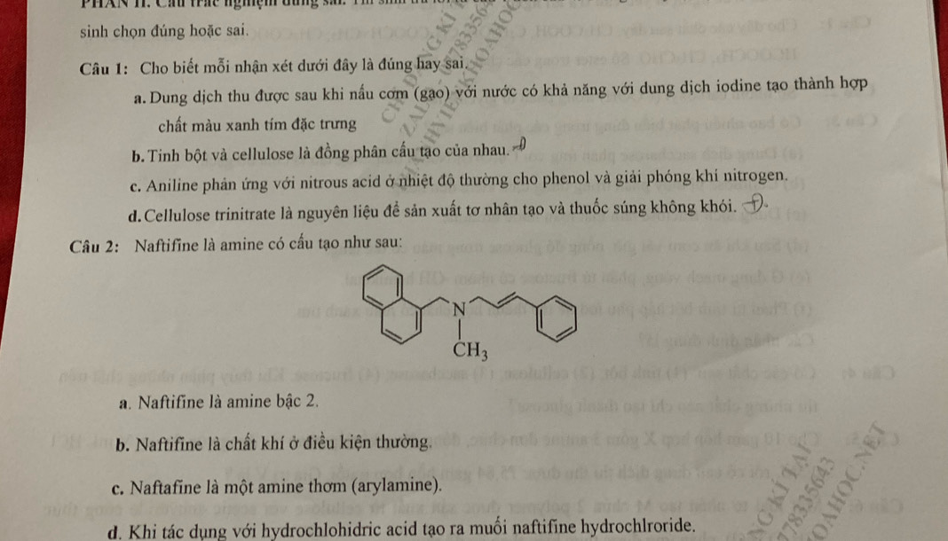 PHXN T. Cầu trc ngmệm đùng sả
sinh chọn đúng hoặc sai.
Câu 1: Cho biết mỗi nhận xét dưới đây là đúng hay sai.
a. Dung dịch thu được sau khi nấu cơm (gạo) với nước có khả năng với dung dịch iodine tạo thành hợp
chất màu xanh tím đặc trưng
b. Tinh bột và cellulose là đồng phân cầu tạo của nhau.
c. Aniline phản ứng với nitrous acid ở nhiệt độ thường cho phenol và giải phóng khí nitrogen.
d. Cellulose trinitrate là nguyên liệu để sản xuất tơ nhân tạo và thuốc súng không khói.
Câu 2: Naftifine là amine có cấu tạo như sau:
a. Naftifine là amine bậc 2.
b. Naftifine là chất khí ở điều kiện thường.
c. Naftafine là một amine thơm (arylamine).
d. Khi tác dụng với hydrochlohidric acid tạo ra muối naftifine hydrochlroride.