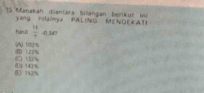 Manakah diantara: bilangan berikut ini
yang nilainya PALING MENDEKATI
hasil  11/7  -0.34?
(A) 103%
123%
(C) 133 %
(D) 143%
(E) 153%