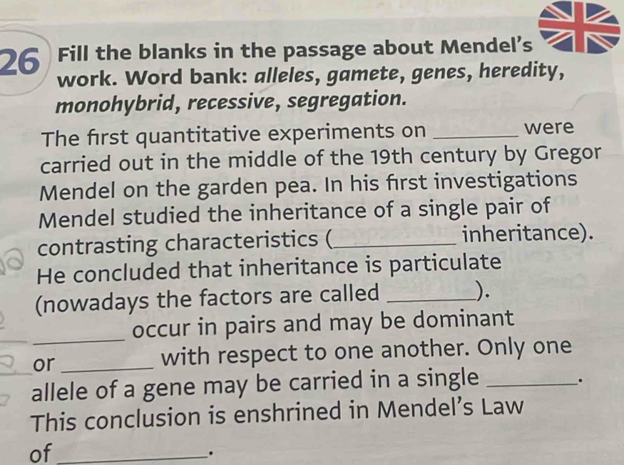 Fill the blanks in the passage about Mendel's 
work. Word bank: alleles, gamete, genes, heredity, 
monohybrid, recessive, segregation. 
The first quantitative experiments on_ 
were 
carried out in the middle of the 19th century by Gregor 
Mendel on the garden pea. In his first investigations 
Mendel studied the inheritance of a single pair of 
contrasting characteristics (_ inheritance). 
He concluded that inheritance is particulate 
(nowadays the factors are called_ 
). 
_occur in pairs and may be dominant 
or_ 
with respect to one another. Only one 
_allele of a gene may be carried in a single_ 
. 
This conclusion is enshrined in Mendel’s Law 
of_ 
.