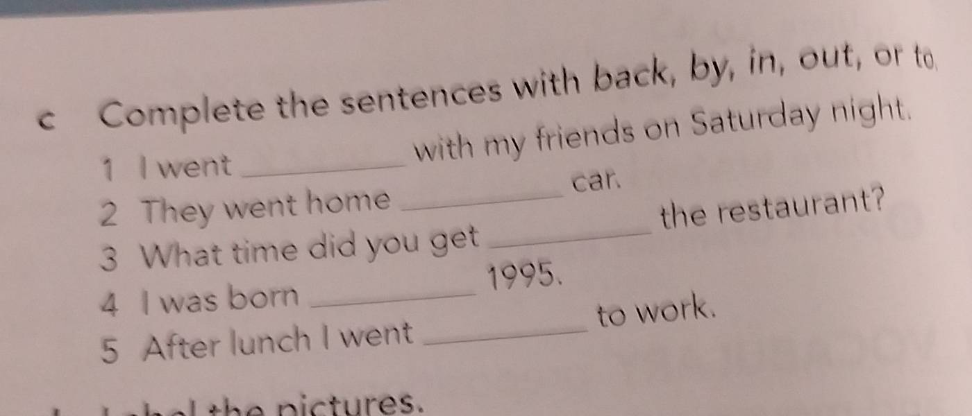 Complete the sentences with back, by, in, out, or to 
1 I went_ 
with my friends on Saturday night. 
car. 
2 They went home 
3 What time did you get _the restaurant? 
1995. 
4 I was born_ 
5 After lunch I went _to work. 
th e pictures.