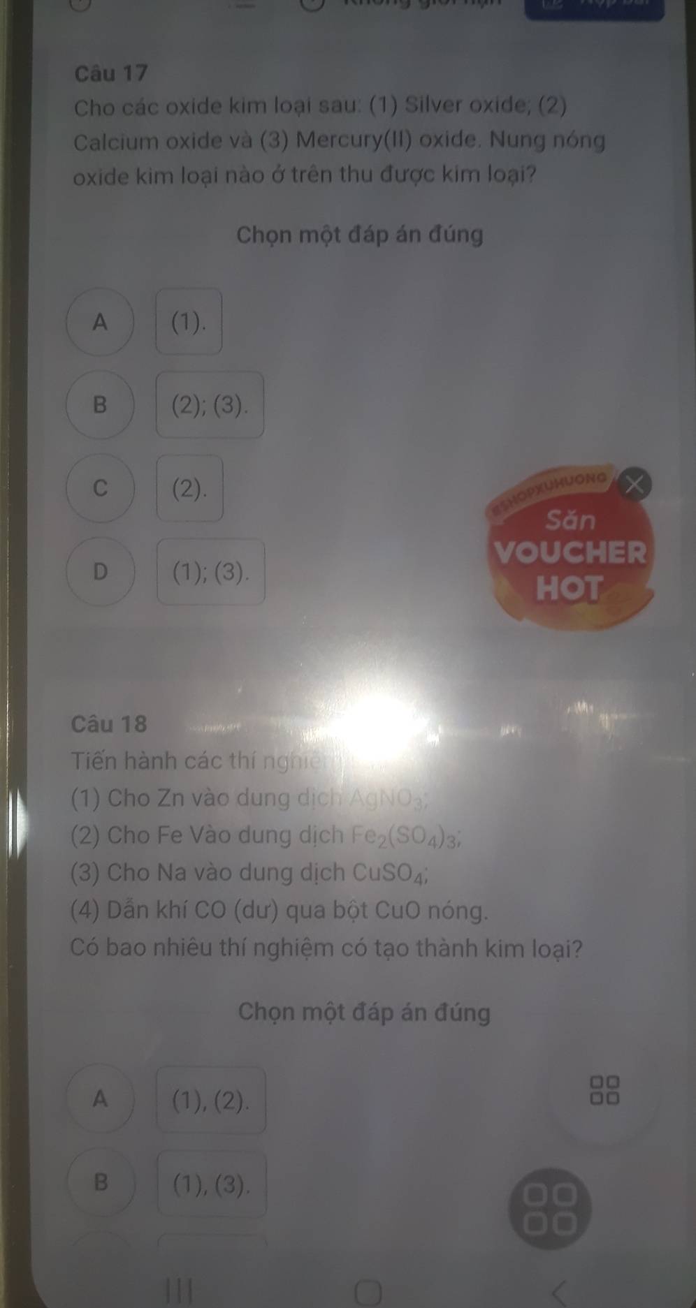 Cho các oxide kim loại sau: (1) Silver oxide; (2)
Calcium oxide và (3) Mercury(II) oxide. Nung nóng
oxide kim loại nào ở trên thu được kim loại?
Chọn một đáp án đúng
A (1).
B (2); (3).
C (2).
Uxuong
Sǎn
VOUCHER
D (1); (3).
HOT
Câu 18

Tiến hành các thí nghiệ
(1) Cho Zn vào dung dịch AgNO_3; 
(2) Cho Fe Vào dung dịch Fe_2(SO_4)
) Cho Na vào dung dịch JSO 1.
(4) Dẫn khí CO (dư) qua bột CuO nóng.
Có bao nhiêu thí nghiệm có tạo thành kim loại?
Chọn một đáp án đúng
□□
A (1), (2).
□□
B (1), (3).