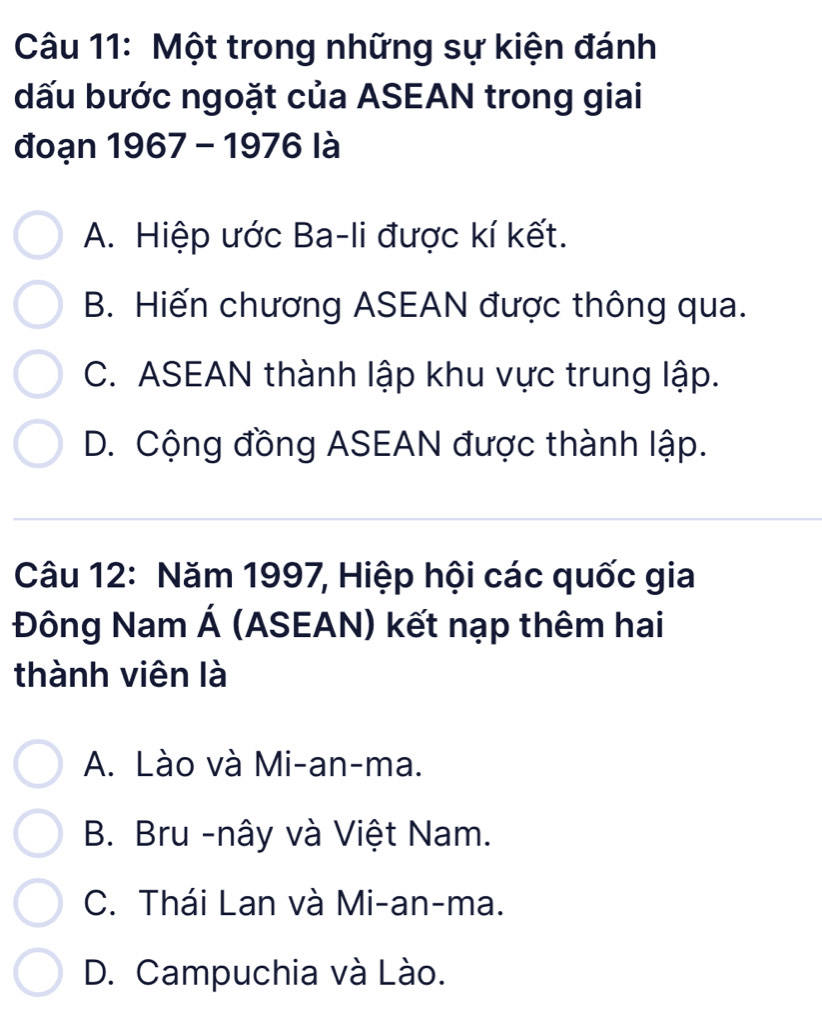 Một trong những sự kiện đánh
dấu bước ngoặt của ASEAN trong giai
đoạn 1967 - 1976 là
A. Hiệp ước Ba-li được kí kết.
B. Hiến chương ASEAN được thông qua.
C. ASEAN thành lập khu vực trung lập.
D. Cộng đồng ASEAN được thành lập.
Câu 12: Năm 1997, Hiệp hội các quốc gia
Đông Nam Á (ASEAN) kết nạp thêm hai
thành viên là
A. Lào và Mi-an-ma.
B. Bru -nây và Việt Nam.
C. Thái Lan và Mi-an-ma.
D. Campuchia và Lào.