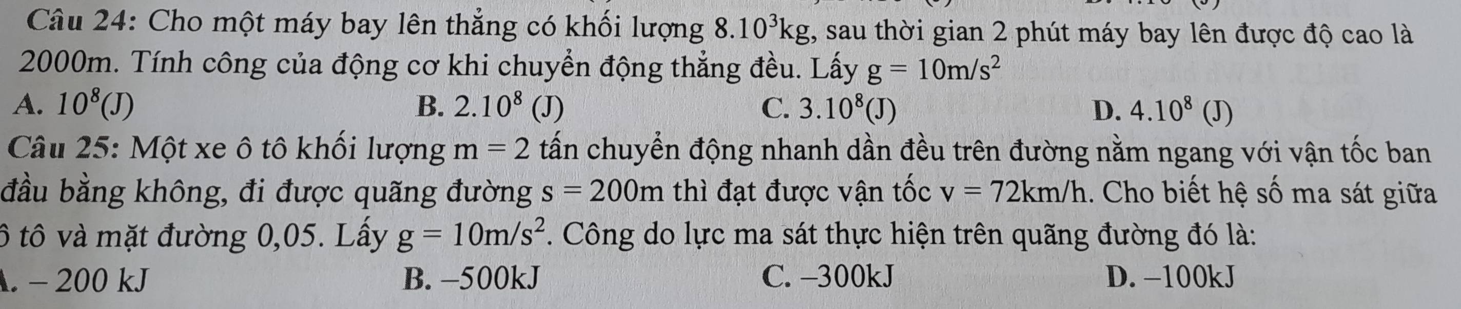 Cho một máy bay lên thẳng có khối lượng 8.10^3kg , sau thời gian 2 phút máy bay lên được độ cao là
2000m. Tính công của động cơ khi chuyển động thẳng đều. Lấy g=10m/s^2
A. 10^8(J) B. 2.10^8 (J) C. 3.10^8(J) D. 4.10^8 (J)
Câu 25: Một xe ô tô khối lượng m=2 tấn chuyển động nhanh dần đều trên đường nằm ngang với vận tốc ban
đầu bằng không, đi được quãng đường s=200m thì đạt được vận tốc v=72km/h. Cho biết hệ số ma sát giữa
ô tô và mặt đường 0,05. Lấy g=10m/s^2. Công do lực ma sát thực hiện trên quãng đường đó là:. - 200 kJ B. −500kJ C. -300kJ D. −100kJ