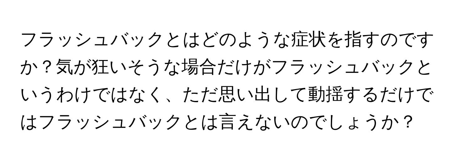 フラッシュバックとはどのような症状を指すのですか？気が狂いそうな場合だけがフラッシュバックというわけではなく、ただ思い出して動揺するだけではフラッシュバックとは言えないのでしょうか？