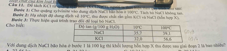 ợ  ch a t   u a kim l o ạ i k i  
Câu 11. Để tách KCl từ quặng sylvinite (KCl.NaCl), người ta thực hiện theo quy trình như sau:
Bước 1: Cho quặng sylvinite vào dung dịch NaCl bão hòa ở 100°C. Tách bỏ NaCl không tan.
Bước 2: Hạ nhiệt độ dung dịch về 10°C 2, thu được chất rắn gồm KCl và NaCl (hỗn hợp X).
Bước 3: Thực hiện quá trình trao đổi để loại bỏ NaCl.
Cho biết: 
Với dung dịch NaCl bão hòa ở bước 1 là 100 kg thì khối lượng hỗn hợp X thu được sau giai đoạn 2 là bao nhiêu?