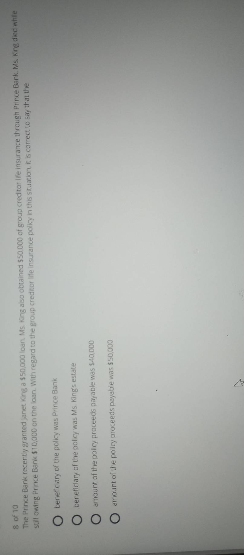 of 10
The Prince Bank recently granted Janet King a $50,000 loan. Ms. King also obtained $50,000 of group creditor life insurance through Prince Bank. Ms. King died while
still owing Prince Bank $10,000 on the loan. With regard to the group creditor life insurance policy in this situation, it is correct to say that the
beneficiary of the policy was Prince Bank
beneficiary of the policy was Ms. King's estate
amount of the policy proceeds payable was $40,000
amount of the policy proceeds payable was $50,000