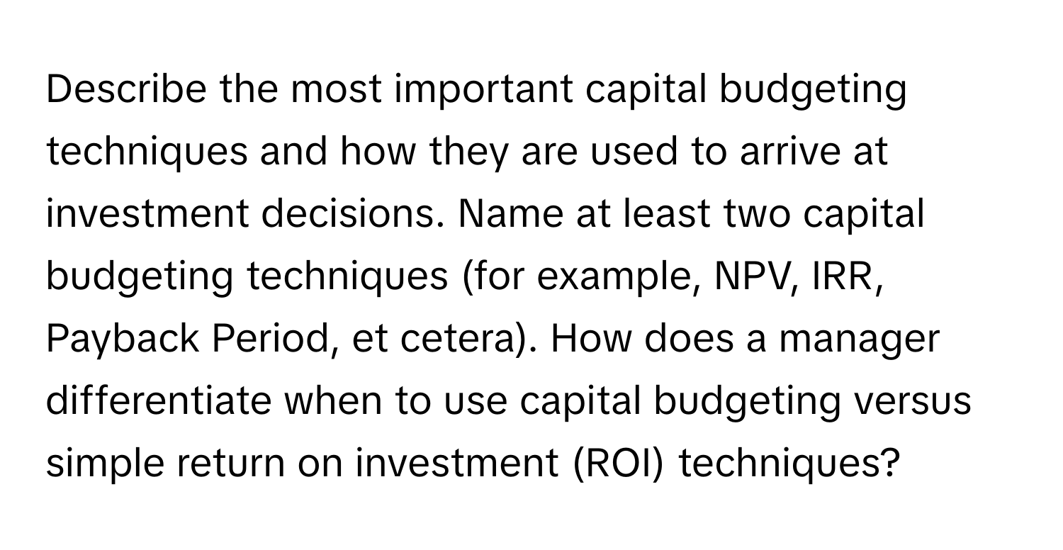 Describe the most important capital budgeting techniques and how they are used to arrive at investment decisions. Name at least two capital budgeting techniques (for example, NPV, IRR, Payback Period, et cetera). How does a manager differentiate when to use capital budgeting versus simple return on investment (ROI) techniques?