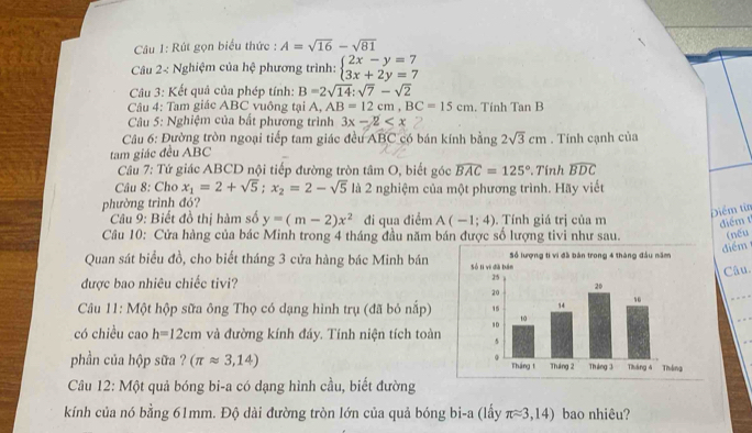 Rút gọn biểu thức : A=sqrt(16)-sqrt(81)
Câu 2< Nghiệm của hệ phương trình:  beginarrayl 2x-y=7 3x+2y=7endarray.
Câu 3: Kết quả của phép tính: B=2sqrt(14):sqrt(7)-sqrt(2)
Câu 4: Tam giác ABC vuông tại A, AB=12cm,BC=15cm. Tính Tan B
*  Câu 5: Nghiệm của bất phương trình 3x-2
Câu 6: Đường tròn ngoại tiếp tam giác đều ABC có bán kính bằng
tam giác đều ABC 2sqrt(3)cm. Tính cạnh của
Câu 7: Tứ giác ABCD nội tiếp đường tròn tâm O, biết góc widehat BAC=125° *. Tính widehat BDC
Câu 8: Cho x_1=2+sqrt(5);x_2=2-sqrt(5) là 2 nghiệm của một phương trình. Hãy viết
phường trình đó?
Câu 9: Biết đồ thị hàm số y=(m-2)x^2 đi qua điểm A(-1;4). Tính giá trị của m
Điểm từ
điểm t
Câu 10: Cửa hàng của bác Minh trong 4 tháng đầu năm bán được số lượng tivi như sau. (nếu
Quan sát biểu đồ, cho biết tháng 3 cửa hàng bác Minh bán iểm
được bao nhiêu chiếc tivi?
Câu
Câu 11: Một hộp sữa ông Thọ có dạng hình trụ (đã bỏ nắp)
có chiều cao h=12cm và đường kính đáy. Tính niện tích toàn 
phần của hộp sữa ? (π approx 3,14)
Câu 12: Một quả bóng bi-a có dạng hình cầu, biết đường
kính của nó bằng 61mm. Độ dài đường tròn lớn của quả bóng bi-a (lấy π approx 3,14) bao nhiêu?