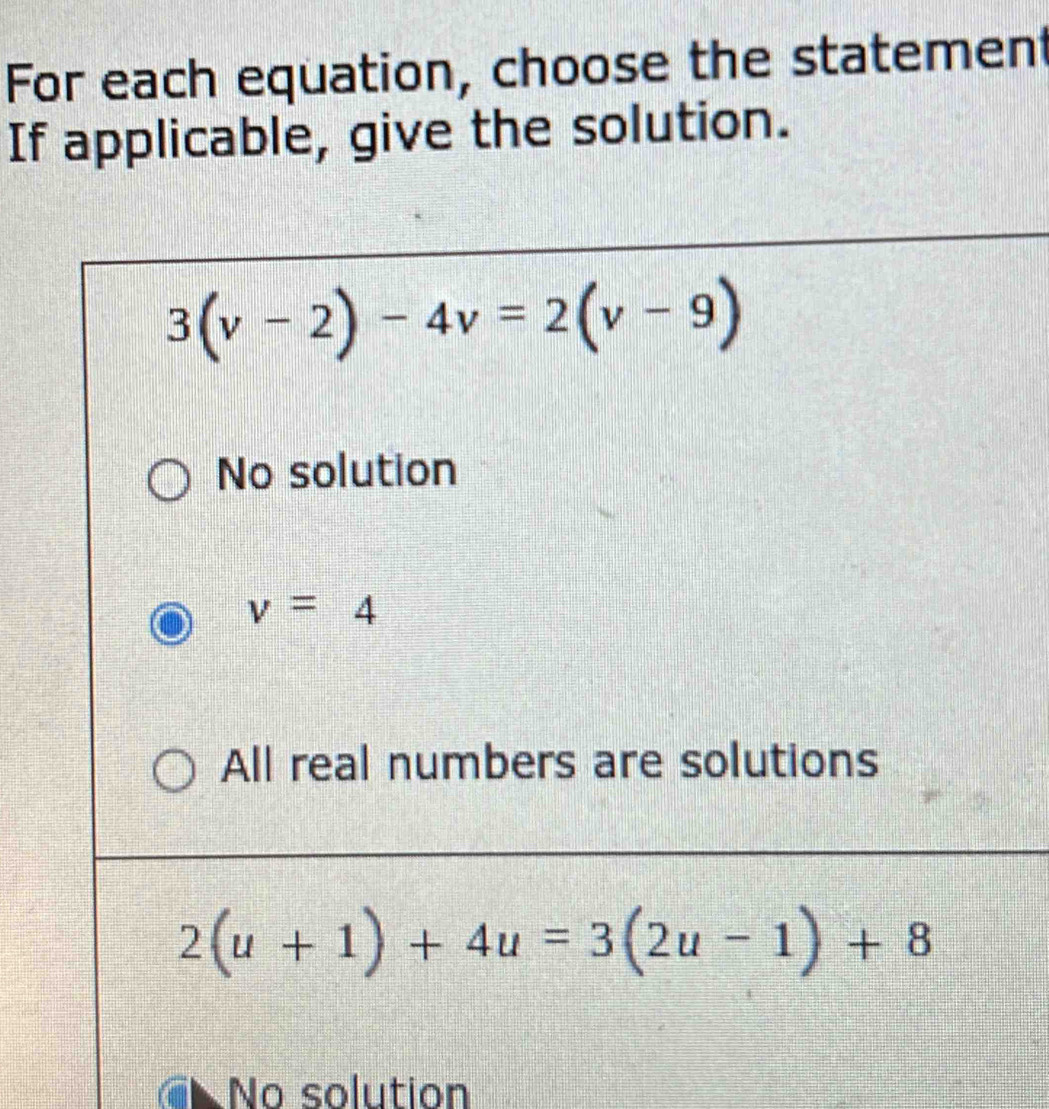 For each equation, choose the statement
If applicable, give the solution.
3(v-2)-4v=2(v-9)
No solution
v=4
All real numbers are solutions
2(u+1)+4u=3(2u-1)+8
No solution