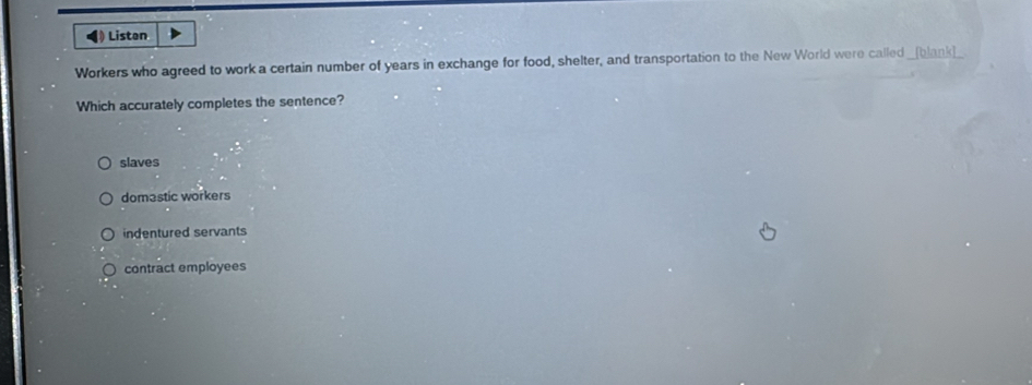 ◀》 Liston
Workers who agreed to work a certain number of years in exchange for food, shelter, and transportation to the New World were called _[blank]_
Which accurately completes the sentence?
slaves
domastic workers
indentured servants
contract employees