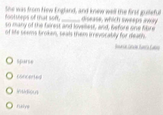 She was from New England, and knew well the first guileful
footsteps of that soft, _disease, which sweeps away
so many of the fairest and loveliest, and, before one fibre
of life seems broken, seals them irrevocably for death.
Saarie Lincte Tança Catrn
sparse
concerted
insidious
nalve