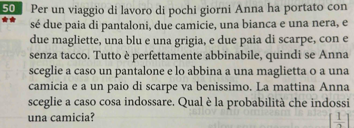 Per un viaggio di lavoro di pochi giorni Anna ha portato con 
sé due paia di pantaloni, due camicie, una bianca e una nera, e 
due magliette, una blu e una grigia, e due paia di scarpe, con e 
senza tacco. Tutto è perfettamente abbinabile, quindi se Anna 
sceglie a caso un pantalone e lo abbina a una maglietta o a una 
camicia e a un paio di scarpe va benissimo. La mattina Anna 
sceglie a caso cosa indossare. Qual è la probabilità che indossi 
una camicia?
[ 1/2 ]