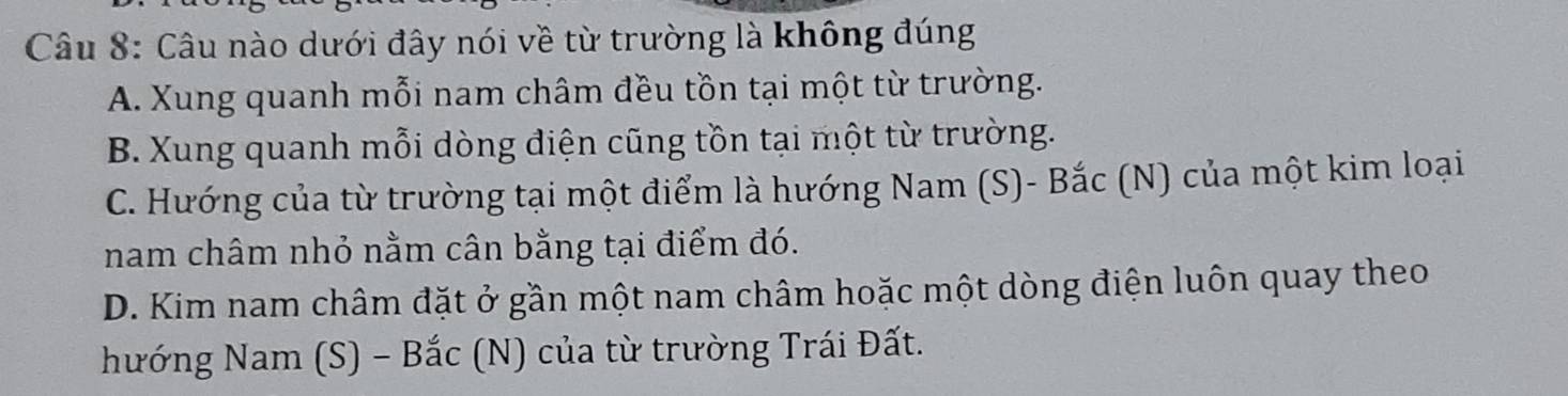 Câu nào dưới đây nói về từ trường là không đúng
A. Xung quanh mỗi nam châm đều tồn tại một từ trường.
B. Xung quanh mỗi dòng điện cũng tồn tại một từ trường.
C. Hướng của từ trường tại một điểm là hướng Nam (S)- Bắc (N) của một kim loại
nam châm nhỏ nằm cân bằng tại điểm đó.
D. Kim nam châm đặt ở gần một nam châm hoặc một dòng điện luôn quay theo
hướng Nam (S) - Bắc (N) của từ trường Trái Đất.