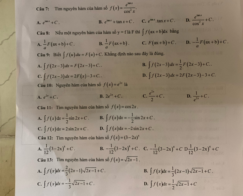 Tìm nguyên hàm của hàm số f(x)= e^(tan x)/cos^2x .
A. e^(tan x)+C. B. e^(tan x)+tan x+C. C. e^(tan x).tan x+C. D.  e^(tan x)/cos^2x +C.
Câu 8: Nếu một nguyên hàm của hàm số y=flaF thì ∈t f(ax+b)dx bằng
A.  1/a F(ax+b)+C. B.  1/a F(ax+b). C. F(ax+b)+C. D. - 1/a F(ax+b)+C.
Câu 9: Biết ∈t f(u)du=F(u)+C. Khẳng định nào sau đây là đúng.
B.
A. ∈t f(2x-3)dx=F(2x-3)+C.. ∈t f(2x-3)dx= 1/2 F(2x-3)+C..
D.
C. ∈t f(2x-3)dx=2F(x)-3+C.. ∈t f(2x-3)dx=2F(2x-3)-3+C.
Câu 10: Nguyên hàm của hàm số f(x)=e^(2x)1a
A. e^(2x)+C. B. 2e^(2x)+C. C.  e^(2x)/2 +C. D.  1/e^(2x) +C.
Câu 11: Tìm nguyên hàm của hàm số f(x)=cos 2x.
A. ∈t f(x)dx= 1/2 sin 2x+C. B. ∈t f(x)dx=- 1/2 sin 2x+C.
C. ∈t f(x)dx=2sin 2x+C. D. ∈t f(x)dx=-2sin 2x+C.
Câu 12: Tìm nguyên hàm của hàm số f(x)=(3-2x)^5
A.  1/12 (3-2x)^6+C. B. - 1/12 (3-2x)^6+C. C. - 1/12 (3-2x)^4+CD 1/12 (3-2x)^4+C
Câu 13: Tìm nguyên hàm của hàm số f(x)=sqrt(2x-1).
A. ∈t f(x)dx= 2/3 (2x-1)sqrt(2x-1)+C. ∈t f(x)dx= 1/3 (2x-1)sqrt(2x-1)+C.
B.
C. ∈t f(x)dx=- 1/3 sqrt(2x-1)+C. D. ∈t f(x)dx= 1/2 sqrt(2x-1)+C