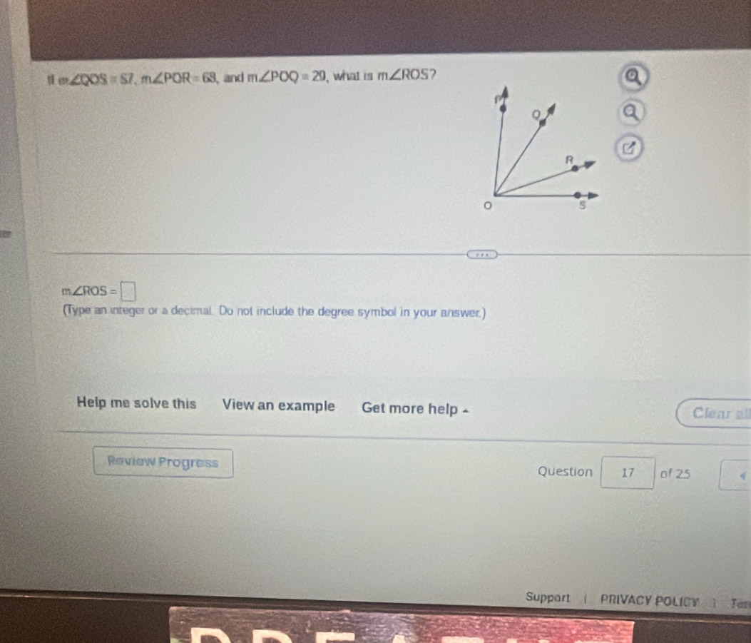 ∠ QOS=S7, m∠ POR=63 and m∠ POQ=29 , what is m∠ ROS ?
m∠ ROS=□
(Type an integer or a decimal. Do not include the degree symbol in your answer.) 
Help me solve this View an example Get more help - Clear all 
Review Progress Question 17 of 25 q 
Support | PRIVACY POLICY Tes