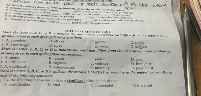 en as men with the same working hours.
II. Give the correct forms of verbs in brackets, using the active or passive voices.
6. Serious health risks may (cause)
7. Girls nowadays can (have) _to girls if they give birth at a very young age.
8. In some companies, women have to (work) better job skills and (earn) _more money.
9. Different chances in education should (provide) longer but receive less than men.
10. Domestic violence must (solve)
_properly by the government. girls and women all over the world.
UNIT 6 - 45-MINUTE TEST
Mark the letter A, B, C, or D to indicate the word whose underlined part differs from the other three in
pronunciation in each of the following questions. D. strong
1. A. complete B. officer C. operate
2. A. knowledge B. agree C. generous D. surgeon
Mark the letter A, B, C, or D to indicate the word that differs from the other three in the position of
primary stress in each of the following questions.
3. A. marry B. reason C. protect D. pilot
4. A. difference B. engineer C. violence D. firefighter
5. A. traditionally B. communicate C. mentality D. parachutist
Mark the letter A, B, C, or Dto indicate the word(s) CLOSEST in meaning to the underlined word(s) in
each of the following sentences.
6. It is the first drug that seems to have a significant effect on this disease.
A. considerable B. vital C. meaningful D. irrelevant