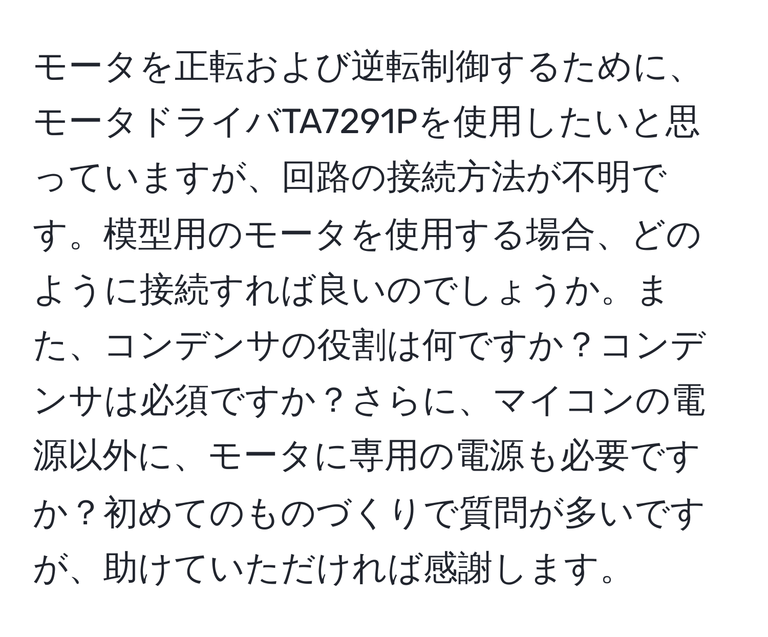 モータを正転および逆転制御するために、モータドライバTA7291Pを使用したいと思っていますが、回路の接続方法が不明です。模型用のモータを使用する場合、どのように接続すれば良いのでしょうか。また、コンデンサの役割は何ですか？コンデンサは必須ですか？さらに、マイコンの電源以外に、モータに専用の電源も必要ですか？初めてのものづくりで質問が多いですが、助けていただければ感謝します。