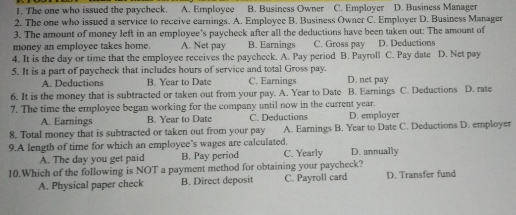 The one who issued the paycheck. A. Employee B. Business Owner C. Employer D. Business Manager
2. The one who issued a service to receive earnings. A. Employee B. Business Owner C. Employer D. Business Manager
3. The amount of money left in an employee’s paycheck after all the deductions have been taken out: The amount of
money an employee takes home. A. Net pay B. Earnings C. Gross pay D. Deductions
4. It is the day or time that the employee receives the paycheck. A. Pay period B. Payroll C. Pay date D. Net pay
5. It is a part of paycheck that includes hours of service and total Gross pay.
A. Deductions B. Year to Date C. Earnings D. net pay
6. It is the money that is subtracted or taken out from your pay. A. Year to Date B. Earnings C. Deductions D. rate
7. The time the employee began working for the company until now in the current year.
A. Earnings B. Year to Date C. Deductions D. employer
8. Total money that is subtracted or taken out from your pay A. Earnings B. Year to Date C. Deductions D. employer
9.A length of time for which an employee’s wages are calculated.
A. The day you get paid B. Pay period C. Yearly D. annually
10.Which of the following is NOT a payment method for obtaining your paycheck?
A. Physical paper check B. Direct deposit C. Payroll card D. Transfer fund