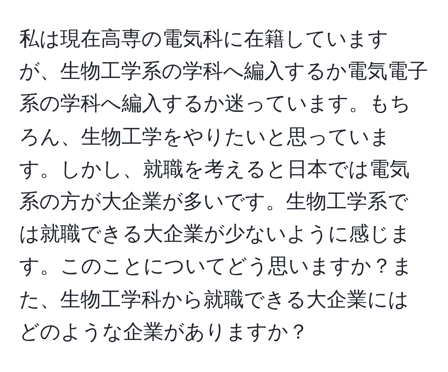 私は現在高専の電気科に在籍していますが、生物工学系の学科へ編入するか電気電子系の学科へ編入するか迷っています。もちろん、生物工学をやりたいと思っています。しかし、就職を考えると日本では電気系の方が大企業が多いです。生物工学系では就職できる大企業が少ないように感じます。このことについてどう思いますか？また、生物工学科から就職できる大企業にはどのような企業がありますか？