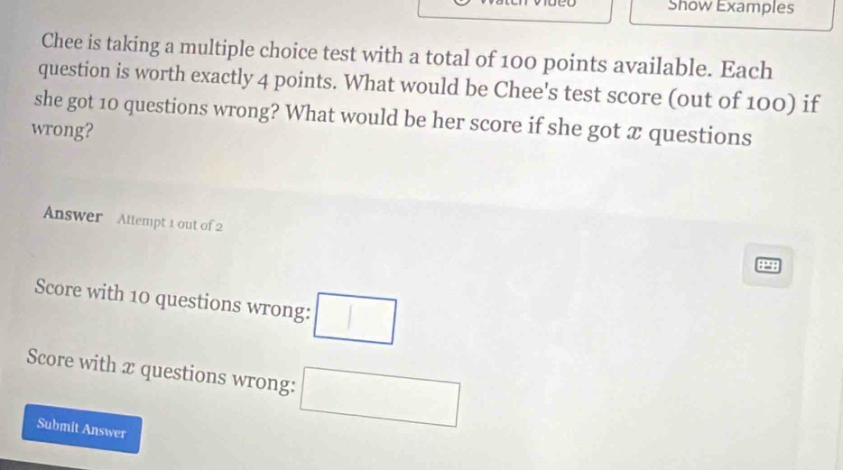 Show Examples 
Chee is taking a multiple choice test with a total of 100 points available. Each 
question is worth exactly 4 points. What would be Chee's test score (out of 100) if 
she got 10 questions wrong? What would be her score if she got x questions 
wrong? 
Answer Attempt 1 out of 2
4298
Score with 10 questions wrong: □ 
Score with x questions wrong: □ 
Submit Answer