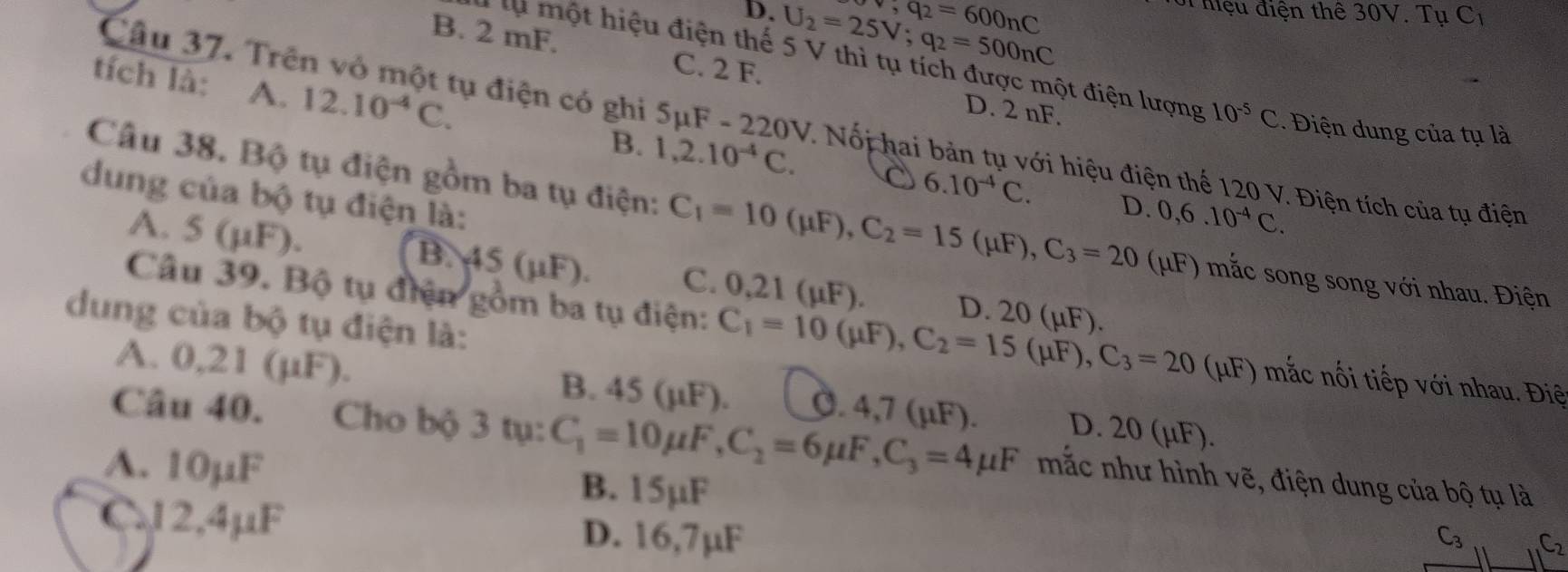 v,q_2=600nC
D. U_2=25V;q_2=500nC
S Mệu điện thể 30V. Tụ C1
B. 2 mF. C. 2 F. D. 2 nF.
Câu 37. Trên vỏ một tụ điện có ghì 5μF -220V
lụ một hiệu điện thế 5 V thì tụ tích được một điện lượng 10^(-5)C.  iện dung của tụ là
tích là: A. 12.10^(-4)C. B. 1,2.10^(-4)C.. Nổi hai bản tụ với hiệu điện thế 120 V. Điện tích của tụ điện
dung của bộ tụ điện là:
o 6.10^(-4)C. D. 0,6.10^(-4)C.
Câu 38. Bộ tụ điện gồm ba tụ điện: C_1=10(mu F),C_2=15(mu F),C_3=20 (μF) mắc song song với nhau. Điện
A. 5(mu F).
B. 45( F). C. 0,21 (µF).
Câu 39. Bộ tụ điện gồm ba tụ điện: C_1=10(mu F),C_2=15(mu F),C_3=20 D. 20 (µF).
dung của bộ tụ điện là:
(μF) mắc nối tiếp với nhau. Điệ
A. 0,21 (µF). B. 45 (µF). Ö. 4,7 (µF). D. 20 (µF).
Câu 40. Cho bộ 3 tụ: C_1=10mu F,C_2=6mu F,C_3=4mu F mắc như hình vẽ, điện dung của bộ tụ là
A. 10µF B. 15µF
C.12,4μF D. 16,7µF
C_3 C_2