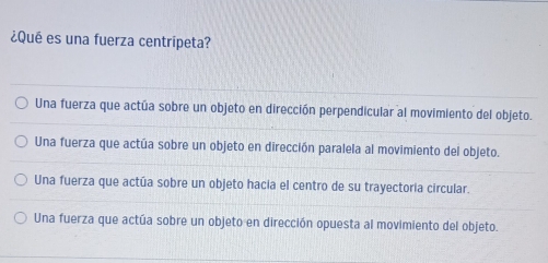 ¿Qué es una fuerza centrípeta?
Una fuerza que actúa sobre un objeto en dirección perpendicular al movimiento del objeto.
Una fuerza que actúa sobre un objeto en dirección paralela al movimiento del objeto.
Una fuerza que actúa sobre un objeto hacia el centro de su trayectoria circular.
Una fuerza que actúa sobre un objeto en dirección opuesta al movimiento del objeto.