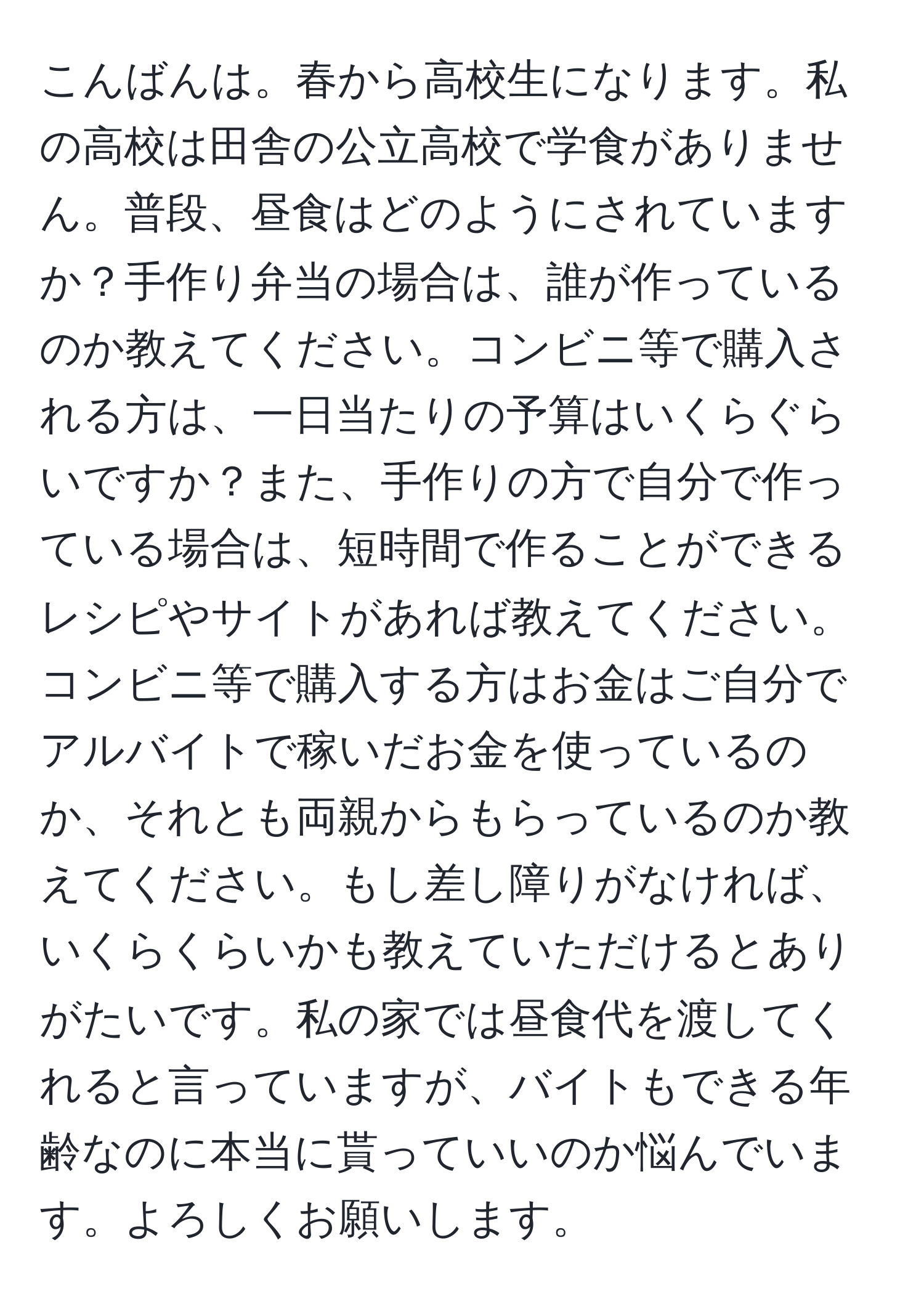 こんばんは。春から高校生になります。私の高校は田舎の公立高校で学食がありません。普段、昼食はどのようにされていますか？手作り弁当の場合は、誰が作っているのか教えてください。コンビニ等で購入される方は、一日当たりの予算はいくらぐらいですか？また、手作りの方で自分で作っている場合は、短時間で作ることができるレシピやサイトがあれば教えてください。コンビニ等で購入する方はお金はご自分でアルバイトで稼いだお金を使っているのか、それとも両親からもらっているのか教えてください。もし差し障りがなければ、いくらくらいかも教えていただけるとありがたいです。私の家では昼食代を渡してくれると言っていますが、バイトもできる年齢なのに本当に貰っていいのか悩んでいます。よろしくお願いします。