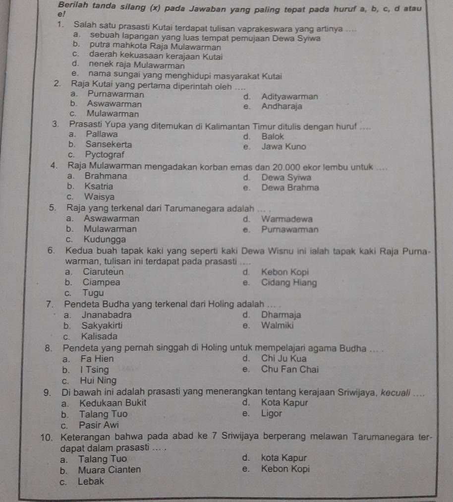 Berilah tanda silang (x) pada Jawaban yang paling tepat pada huruf a, b, c, d atau
e!
1. Salah satu prasasti Kutai terdapat tulisan vaprakeswara yang artinya ....
a. sebuah lapangan yang luas tempat pemujaan Dewa Syiwa
b. putra mahkota Raja Mulawarman
c. daerah kekuasaan kerajaan Kutai
d. nenek raja Mulawarman
e. nama sungai yang menghidupi masyarakat Kutai
2. Raja Kutai yang pertama diperintah oleh …...
a. Purnawarman d. Adityawarman
b. Aswawarman e. Andharaja
c. Mulawarman
3. Prasasti Yupa yang ditemukan di Kalimantan Timur ditulis dengan huruf ...
a. Pallawa d. Balok
b. Sansekerta e. Jawa Kuno
c. Pyctograf
4. Raja Mulawarman mengadakan korban emas dan 20.000 ekor lembu untuk ....
a. Brahmana d. Dewa Syiwa
b. Ksatria e. Dewa Brahma
c. Waisya
5. Raja yang terkenal dari Tarumanegara adalah ... .
a. Aswawarman d. Warmadewa
b. Mulawarman e. Purnawamman
c. Kudungga
6. Kedua buah tapak kaki yang seperti kaki Dewa Wisnu ini ialah tapak kaki Raja Purna-
warman, tulisan ini terdapat pada prasasti ....
a. Ciaruteun d. Kebon Kopi
b. Ciampea e. Cidang Hiang
c. Tugu
7. Pendeta Budha yang terkenal dari Holing adalah_
a. Jnanabadra d. Dharmaja
b. Sakyakirti e. Walmiki
c. Kalisada
8. Pendeta yang pernah singgah di Holing untuk mempelajari agama Budha ... .
a. Fa Hien d. Chi Ju Kua
b. I Tsing e. Chu Fan Chai
c. Hui Ning
9. Di bawah ini adalah prasasti yang menerangkan tentang kerajaan Sriwijaya, kecuali ....
a. Kedukaan Bukit d. Kota Kapur
b. Talang Tuo e. Ligor
c. Pasir Awi
10. Keterangan bahwa pada abad ke 7 Sriwijaya berperang melawan Tarumanegara ter-
dapat dalam prasasti ... .
a. Talang Tuo d. kota Kapur
b. Muara Cianten e. Kebon Kopi
c. Lebak