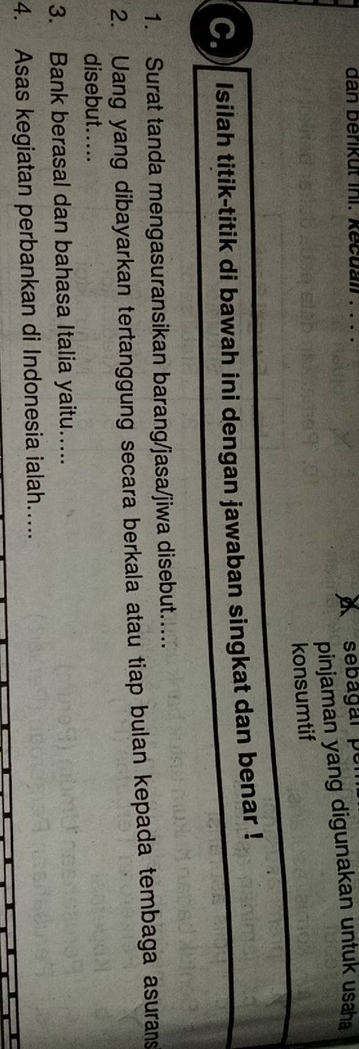 dan berikut ini. kecuall . . . . 
sebagar per 
pinjaman yang digunakan untuk usaha 
konsumtif 
C. Isilah titik-titik di bawah ini dengan jawaban singkat dan benar ! 
1. Surat tanda mengasuransikan barang/jasa/jiwa disebut..... 
2. Uang yang dibayarkan tertanggung secara berkala atau tiap bulan kepada tembaga asurans 
disebut..... 
3. Bank berasal dan bahasa Italia yaitu..... 
4. Asas kegiatan perbankan di Indonesia ialah.....