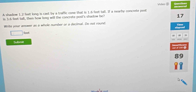 Video ⑤ Questions 
A shadow 1.2 feet long is cast by a traffic cone that is 1.6 feet tall. If a nearby concrete post answered 
is 3.6 feet tall, then how long will the concrete post's shadow be? 
17 
Write your answer as a whole number or a decimal. Do not round. Time
□ feet elapsed 
0 08 26
Submit at 
SmartScore out of 100 ()
89