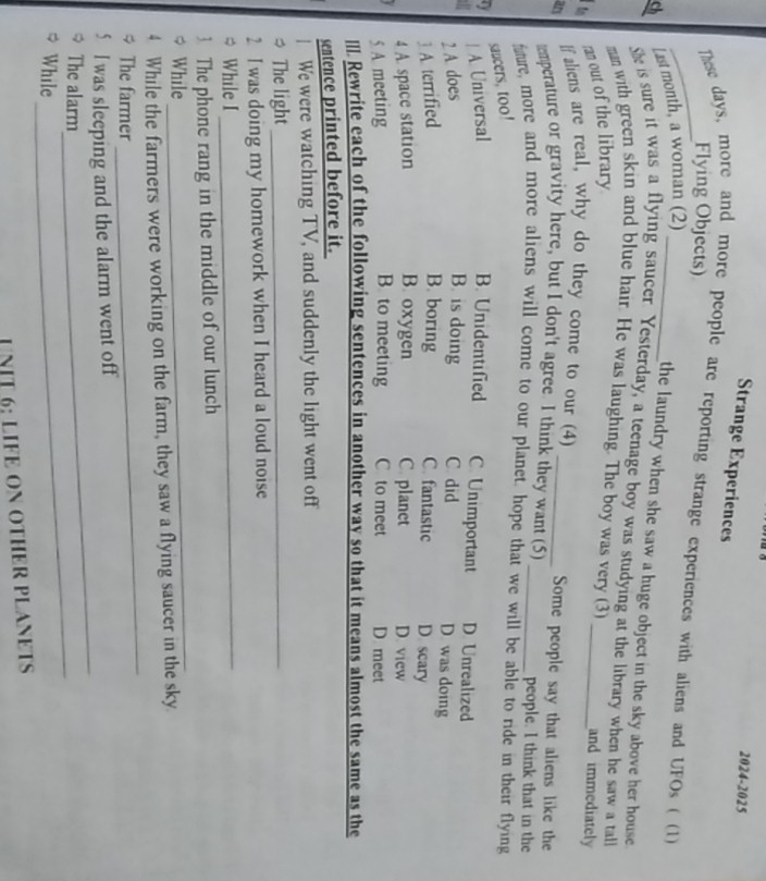 2024-2025
Strange Experiences
Flying Objects)
_ These days, more and more people are reporting strange experiences with aliens and UFOs ( (1)
Ch Last month, a woman (2)_
the laundry when she saw a huge object in the sky above her house.
She is sure it was a flying saucer. Yesterday, a teenage boy was studying at the library when he saw a tall
man with green skin and blue hair. He was laughing. The boy was very (3) _and immediately
t ran out of the library
If aliens are real, why do they come to our (4) Some people say that aliens like the
an tmperature or gravity here, but I don't agree. I think they want (5) _people. I think that in the
fuure, more and more aliens will come to our planet, hope that we will be able to ride in their flying
saucers, too!
| A. Universal B. Unidentified C. Unimportant D. Unrealized
2 A. does B. is doing C. did D. was doing
3 A. terrified B. boring C. fantastic D. scary
4 A. space station B. oxygen C. planet D. view
5 A meeting B. to meeting C to meet D meet
I. Rewrite each of the following sentences in another way so that it means almost the same as the
sentence printed before it.
We were watching TV, and suddenly the light went off
* The light_
2 I was doing my homework when I heard a loud noise
* While I_
_
3 The phone rang in the middle of our lunch
* While
_
4 While the farmers were working on the farm, they saw a flying saucer in the sky.
* The farmer
5 I was sleeping and the alarm went off
The alarm
_
While
_
NIT 6: LIFE ON OTHER PLANETS