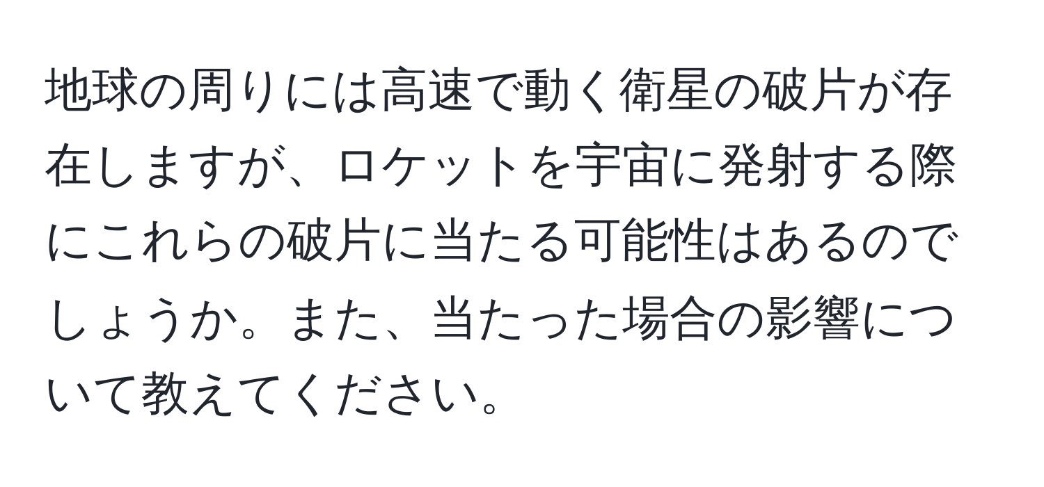 地球の周りには高速で動く衛星の破片が存在しますが、ロケットを宇宙に発射する際にこれらの破片に当たる可能性はあるのでしょうか。また、当たった場合の影響について教えてください。