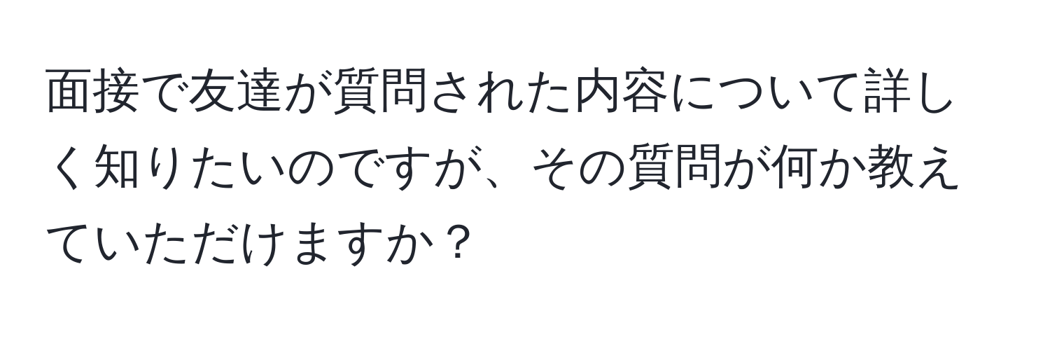 面接で友達が質問された内容について詳しく知りたいのですが、その質問が何か教えていただけますか？