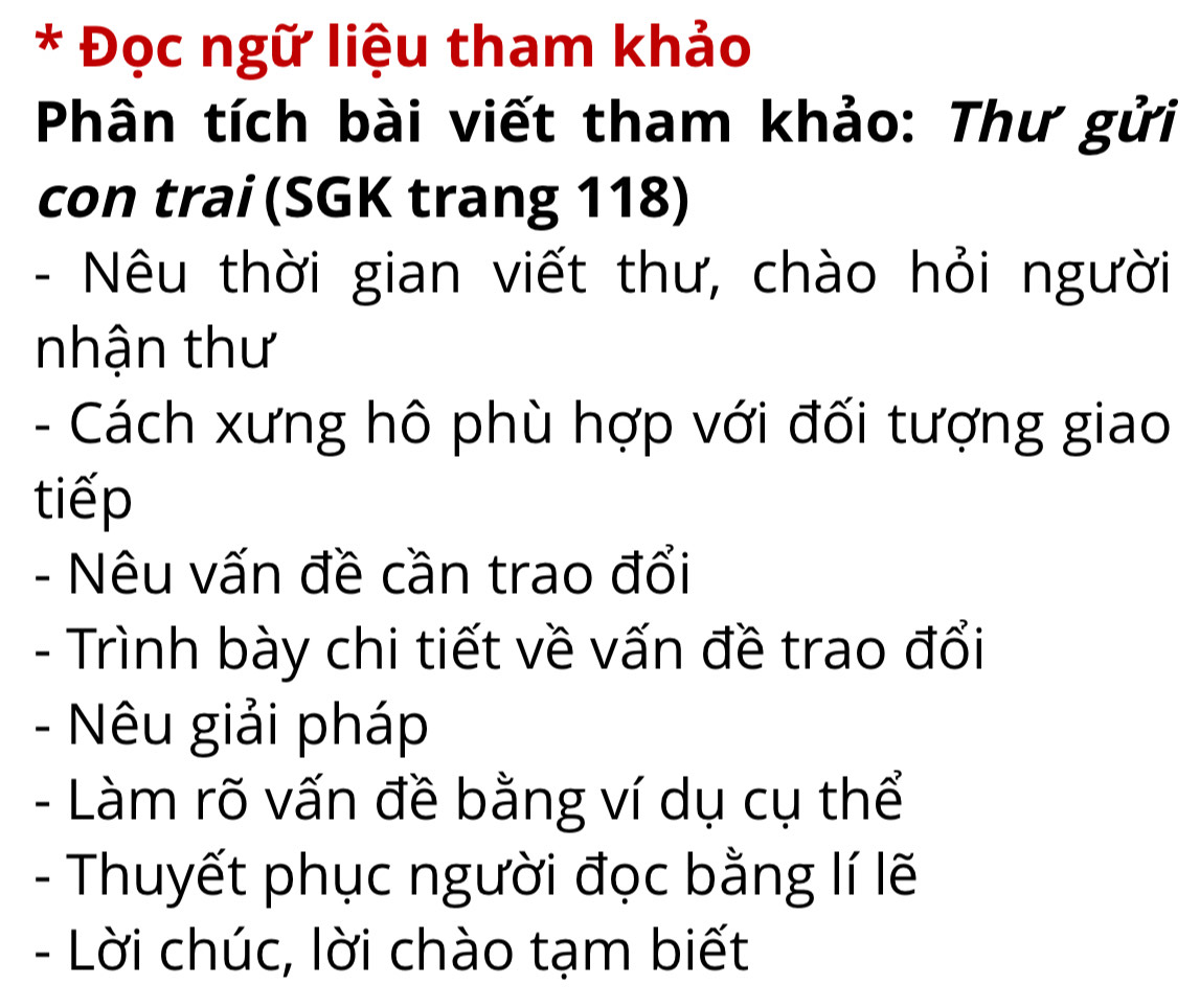 Đọc ngữ liệu tham khảo 
Phân tích bài viết tham khảo: Thư gửi 
con trai (SGK trang 118) 
- Nêu thời gian viết thư, chào hỏi người 
nhận thư 
- Cách xưng hô phù hợp với đối tượng giao 
tiếp 
- Nêu vấn đề cần trao đổi 
- Trình bày chi tiết về vấn đề trao đổi 
- Nêu giải pháp 
- Làm rõ vấn đề bằng ví dụ cụ thể 
- Thuyết phục người đọc bằng lí lẽ 
- Lời chúc, lời chào tạm biết