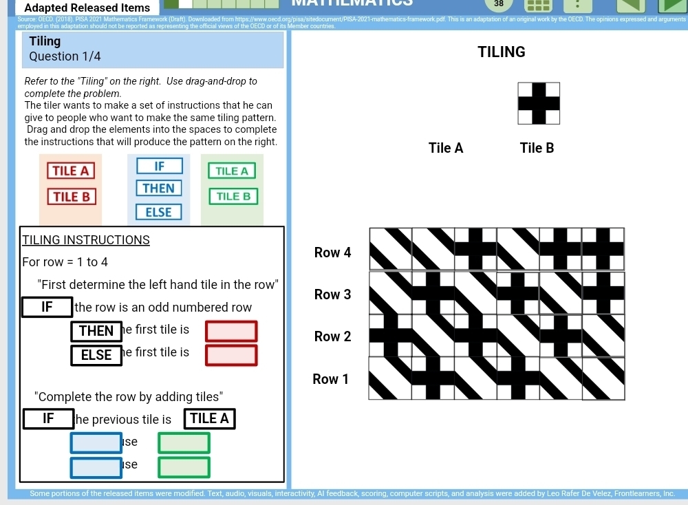 Adapted Released Items MATEMATR 
38 
(Drafr) Downloaded from httos://www.oecd.org/pisa/sitedocument/ work by the ECD. The o inions 
the official views of the OECD or of its Member countries. 
Tiling 
Question 1/4 TILING 
Refer to the "Tiling" on the right. Use drag-and-drop to 
complete the problem. 
The tiler wants to make a set of instructions that he can 
give to people who want to make the same tiling pattern. 
Drag and drop the elements into the spaces to complete 
the instructions that will produce the pattern on the right. Tile A Tile B 
TILE A IF TILE A 
TILE B THEN 
TILE B 
ELSE 
TILING INSTRUCTIONS 
For row =1 to 4
"First determine the left hand tile in the row" 
IF the row is an odd numbered row 
THEN e first tile is . 
ELSE e first tile is 
"Complete the row by adding tiles" 
IF he previous tile is TILE A 
Ise 
Ise 
Some portions of the released it fied. Text, audio, visuals, interactivity, AI feedba Rafer De Velez, Frontlearners, Inc.