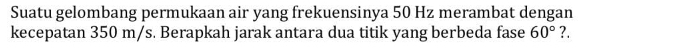 Suatu gelombang permukaan air yang frekuensinya 50 Hz merambat dengan 
kecepatan 350 m/s. Berapkah jarak antara dua titik yang berbeda fase 60° ?.