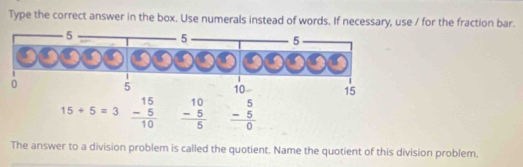 Type the correct answer in the box. Use numerals instead of words. If necessary, use / for the fraction bar.
15+5=3 beginarrayr 15 -5 hline 10endarray frac beginarrayr 10 -5endarray endarray beginarrayr 5 -5 hline 0endarray  
The answer to a division problem is called the quotient. Name the quotient of this division problem.