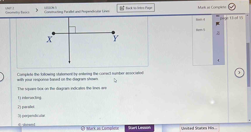 LESSON 5 
Geometry Basics Constructing Parallel and Perpendicular Lines Back to Intro Page Mark as Complete 
Item 4 page 13 of 15 
Item 5 
Complete the following statement by entering the correct number associated 
with your response based on the diagram shown. 
The square box on the diagram indicates the lines are 
1) intersecting. 
2) parallel. 
3) perpendicular. 
4) skewed 
Mark as Complete Start Lesson United States His...