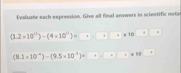 Evaluate each expression. Give all final answers in scientific nota
(1.2* 10^(13))-(4* 10^(11))=□ · □ · □ circ * 10 · || □°
Phi
(8.1* 10^(-4))-(9.5* 10^(-5))=□ · ( ^ * 10