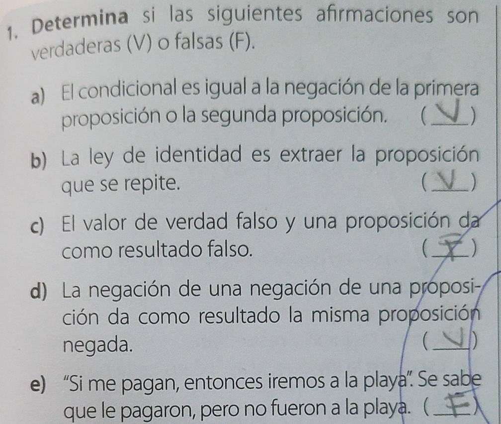 Determina si las siguientes afrmaciones son 
verdaderas (V) o falsas (F). 
a) El condicional es igual a la negación de la primera 
proposición o la segunda proposición.  _) 
b) La ley de identidad es extraer la proposición 
que se repite. _) 
c) El valor de verdad falso y una proposición da 
como resultado falso. 
_ 
d) La negación de una negación de una proposi- 
ción da como resultado la misma proposición 
negada.  _) 
e) “Si me pagan, entonces iremos a la playa”. Se sabe 
que le pagaron, pero no fueron a la playa. ( _